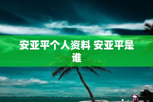 安亚平个人资料 安亚平是谁