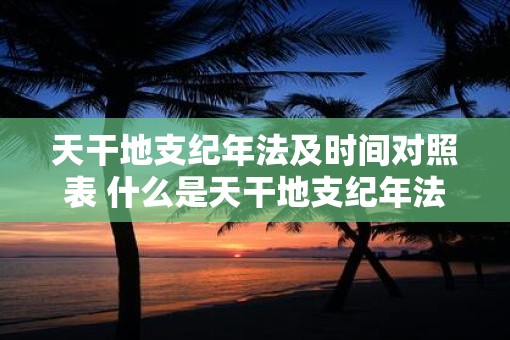 天干地支纪年法及时间对照表 什么是天干地支纪年法