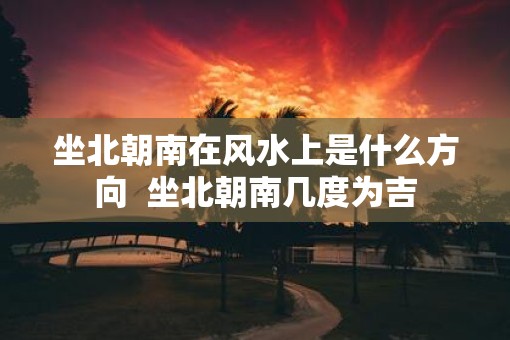 坐北朝南在风水上是什么方向  坐北朝南几度为吉
