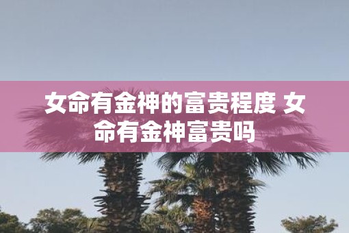 女命有金神的富贵程度 女命有金神富贵吗
