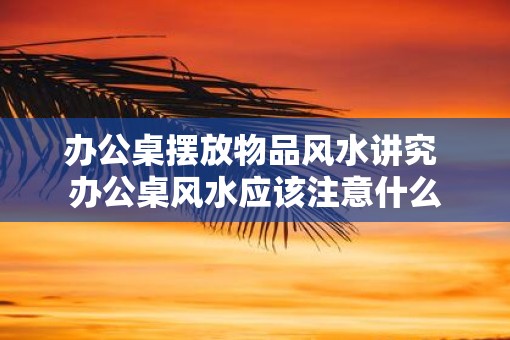 办公桌摆放物品风水讲究 办公桌风水应该注意什么