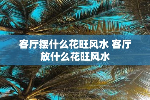 客厅摆什么花旺风水 客厅放什么花旺风水