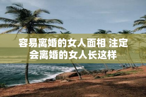 容易离婚的女人面相 注定会离婚的女人长这样 容易离婚的女人面相 注定会离婚的女人长这样