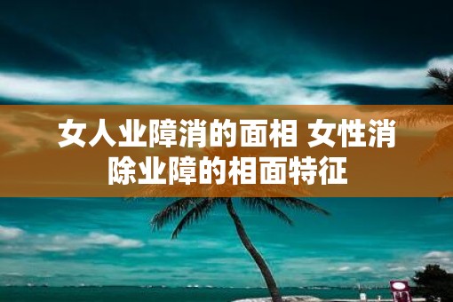 女人业障消的面相 女性消除业障的相面特征 女人业障消的面相 女性消除业障的相面特征