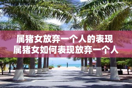 属猪女放弃一个人的表现 属猪女如何表现放弃一个人