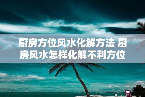 厨房方位风水化解方法 厨房风水怎样化解不利方位