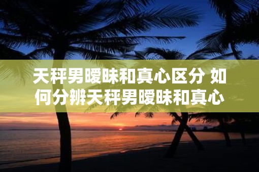 天秤男暧昧和真心区分 如何分辨天秤男暧昧和真心