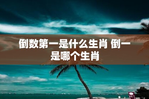 倒数第一是什么生肖 倒一是哪个生肖