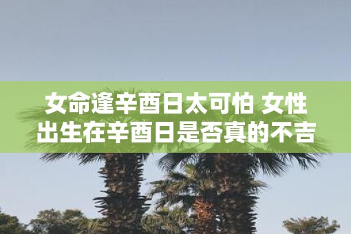 女命逢辛酉日太可怕 女性出生在辛酉日是否真的不吉利