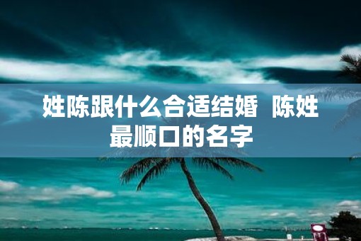 姓陈跟什么合适结婚  陈姓最顺口的名字