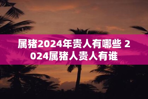 属猪2025年贵人有哪些 2025属猪人贵人有谁