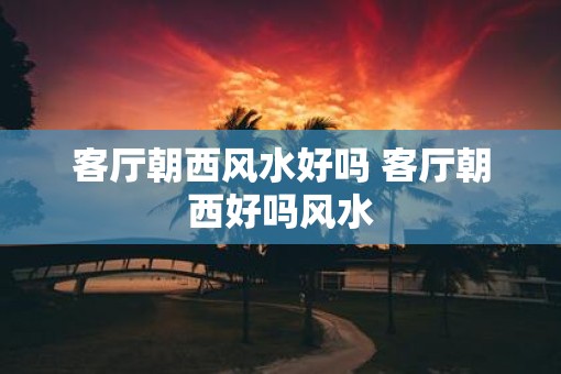 客厅朝西风水好吗 客厅朝西好吗风水
