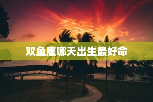 双鱼座哪天出生最好命