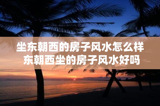 坐东朝西的房子风水怎么样 东朝西坐的房子风水好吗
