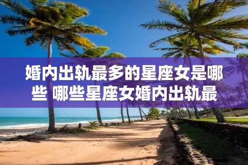 婚内出轨最多的星座女是哪些 哪些星座女婚内出轨最多