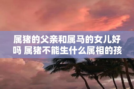 属猪的父亲和属马的女儿好吗 属猪不能生什么属相的孩子