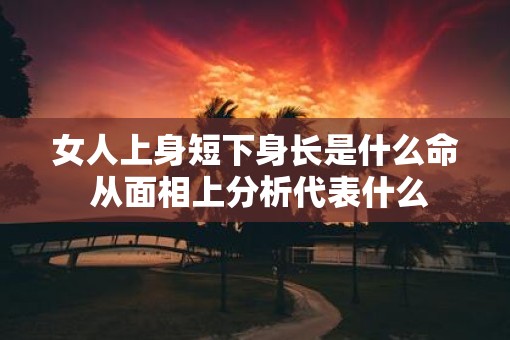 女人上身短下身长是什么命 从面相上分析代表什么 女人上身短下身长是什么命 从面相上分析代表什么