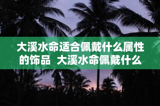 大溪水命适合佩戴什么属性的饰品  大溪水命佩戴什么饰品好