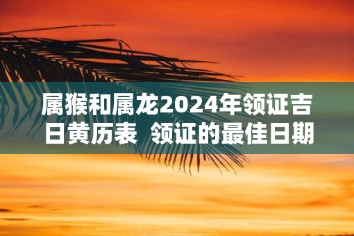 属猴和属龙2025年领证吉日黄历表  领证的最佳日期