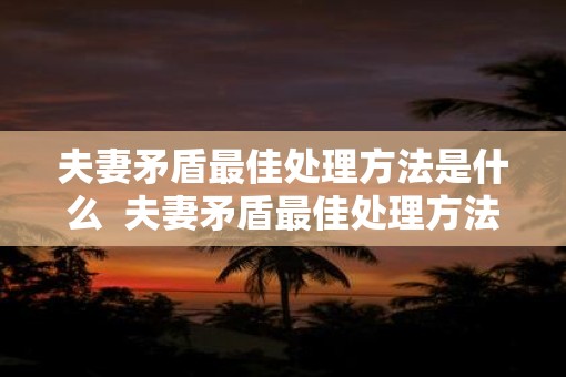 夫妻矛盾最佳处理方法是什么  夫妻矛盾最佳处理方法