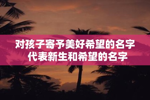 对孩子寄予美好希望的名字  代表新生和希望的名字