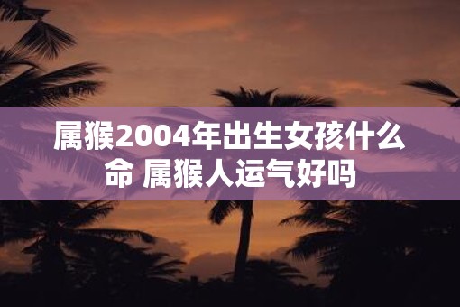属猴2004年出生女孩什么命 属猴人运气好吗