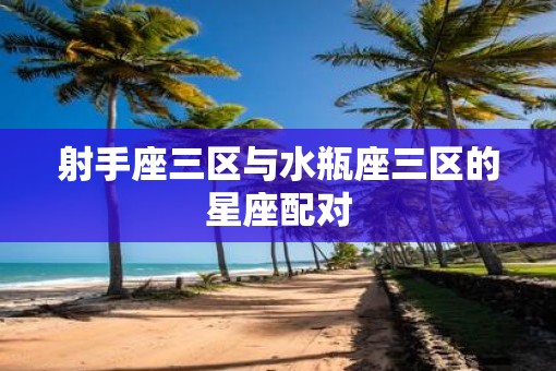 射手座三区与水瓶座三区的星座配对 射手座三区与水瓶座三区的星座配对