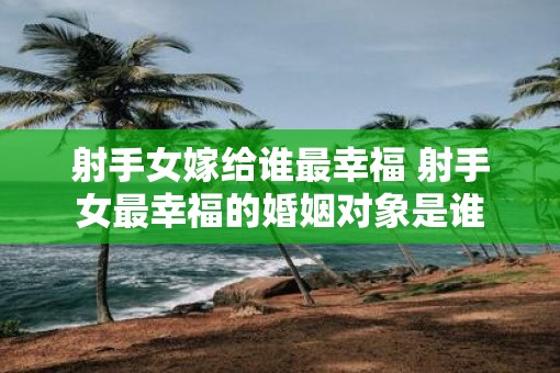 射手女嫁给谁最幸福 射手女最幸福的婚姻对象是谁