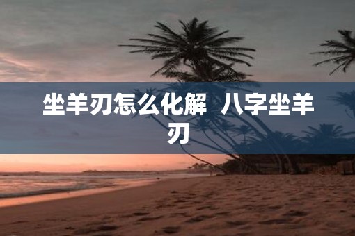 坐羊刃怎么化解  八字坐羊刃