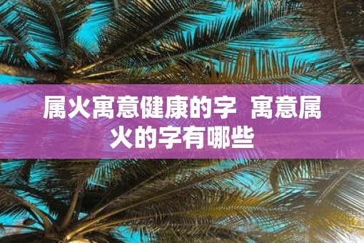 属火寓意健康的字  寓意属火的字有哪些