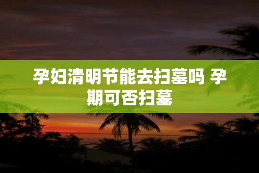 孕妇清明节能去扫墓吗 孕期可否扫墓