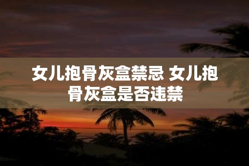 女儿抱骨灰盒禁忌 女儿抱骨灰盒是否违禁