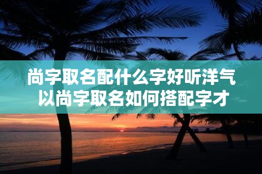 尚字取名配什么字好听洋气 以尚字取名如何搭配字才好听洋气