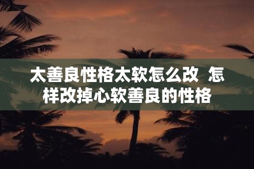 太善良性格太软怎么改  怎样改掉心软善良的性格