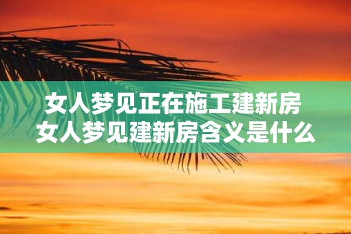 女人梦见正在施工建新房 女人梦见建新房含义是什么