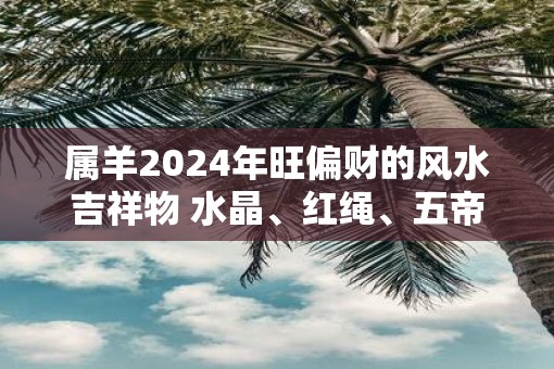 属羊2025年旺偏财的风水吉祥物 水晶、红绳、五帝钱