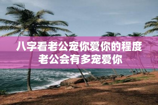 八字看老公宠你爱你的程度 老公会有多宠爱你