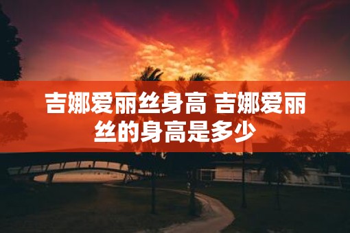 吉娜爱丽丝身高 吉娜爱丽丝的身高是多少