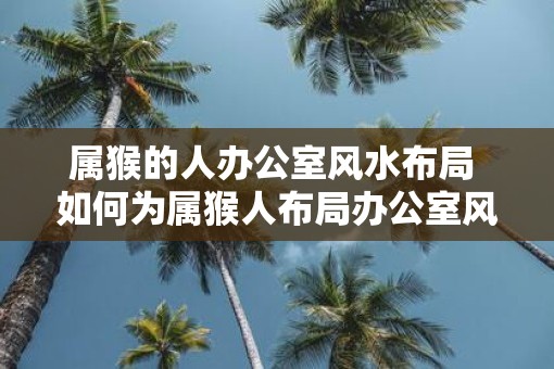 属猴的人办公室风水布局 如何为属猴人布局办公室风水