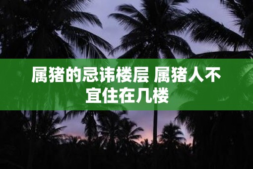 属猪的忌讳楼层 属猪人不宜住在几楼