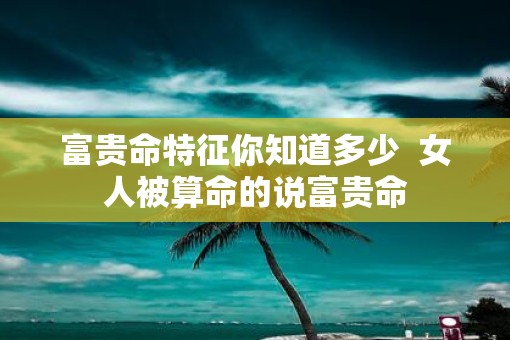 富贵命特征你知道多少  女人被算命的说富贵命