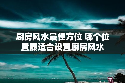 厨房风水最佳方位 哪个位置最适合设置厨房风水