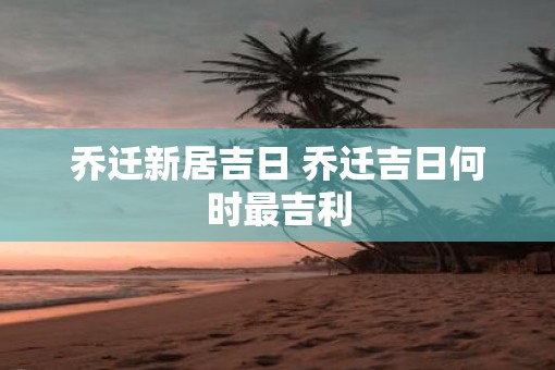 乔迁新居吉日 乔迁吉日何时最吉利