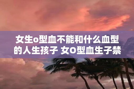 女生o型血不能和什么血型的人生孩子 女O型血生子禁忌血型