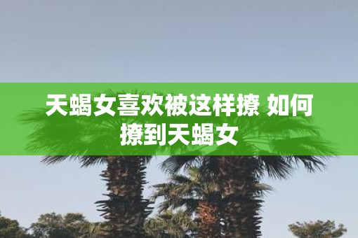 天蝎女喜欢被这样撩 如何撩到天蝎女