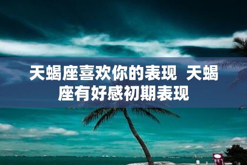 天蝎座喜欢你的表现  天蝎座有好感初期表现