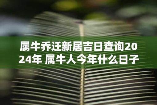 属牛乔迁新居吉日查询2025年 属牛人今年什么日子搬家吉利