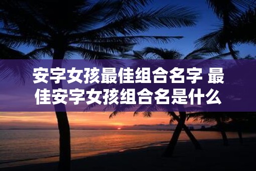 安字女孩最佳组合名字 最佳安字女孩组合名是什么