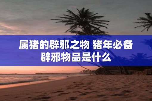 属猪的辟邪之物 猪年必备辟邪物品是什么