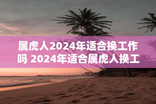 属虎人2025年适合换工作吗 2025年适合属虎人换工作吗